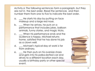 Activity 6: The following sentences form a paragraph, but they
are not in the best order. Read the sentences and then
number them from one to five to indicate the best order.
a. ___ He starts his day by putting on face
makeup and a large red nose.
b. ___ When he arrives, he puts on a
performance that includes jokes, balloon
animals, funny stories, and magic tricks.
c. ___ When his performance ends and the
audience is happy, Michael returns
home, satisfied that he has done his job
as a clown well.
d. ___ Michael‟s typical day at work is far
from ordinary.
e. ___ He then puts on his oversize shoes
and gets into his polka-dotted car and
drives to a different location each day,
usually a birthday party or other special
event.
31
 