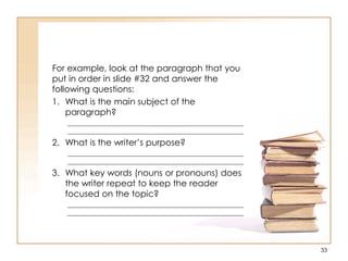 For example, look at the paragraph that you
put in order in slide #32 and answer the
following questions:
1. What is the main subject of the
paragraph?
____________________________________________________
____________________________________________________
2. What is the writer‟s purpose?
____________________________________________________
____________________________________________________
3. What key words (nouns or pronouns) does
the writer repeat to keep the reader
focused on the topic?
____________________________________________________
____________________________________________________
33
 