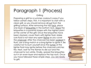 Paragraph 1 (Process)
Grilling
Preparing a grill for a summer cookout is easy if you
follow certain steps. First, it is important to start with a
clean grill, so you should remove all rust from the
grilling surface. After removing the top rack, place
one layer of briquettes in the bottom rack. Stack the
briquettes in a pyramid shape with the highest point
at the center of the grill. Once the briquettes have
been stacked, cover them with lighter fluid. Make
sure fluid is not near any open flame as you cover
the charcoal. After the charcoal has been soaked in
fluid, use a long match or a long lighter to ignite it. Be
careful not to burn yourself since the fumes of the
lighter fluid may ignite before the charcoal catches
fire. Next, wait for the flames to die out and the
charcoal to turn white. Finally, spread the briquettes
out in an even layer and replace the top rack. Once
you have followed these simple steps, you are ready
to grill.
4
 