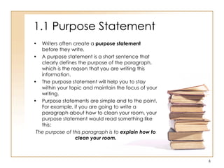 1.1 Purpose Statement
• Writers often create a purpose statement
before they write.
• A purpose statement is a short sentence that
clearly defines the purpose of the paragraph,
which is the reason that you are writing this
information.
• The purpose statement will help you to stay
within your topic and maintain the focus of your
writing.
• Purpose statements are simple and to the point.
For example, if you are going to write a
paragraph about how to clean your room, your
purpose statement would read something like
this:
The purpose of this paragraph is to explain how to
clean your room.
6
 