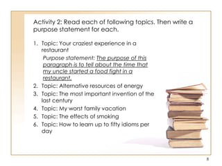 Activity 2: Read each of following topics. Then write a
purpose statement for each.
1. Topic: Your craziest experience in a
restaurant
Purpose statement: The purpose of this
paragraph is to tell about the time that
my uncle started a food fight in a
restaurant.
2. Topic: Alternative resources of energy
3. Topic: The most important invention of the
last century
4. Topic: My worst family vacation
5. Topic: The effects of smoking
6. Topic: How to learn up to fifty idioms per
day
8
 