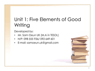 Unit 1: Five Elements of Good
Writing
Developed by:
• Mr. Sam Oeun UK (M.A in TESOL)
• H/P: 098 555 936/ 092 649 601
• E-mail: samoeun.uk@gmail.com
1
 