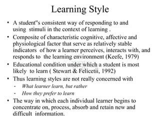 Learning Style
• A student s
‟ consistent way of responding to and
using stimuli in the context of learning .
• Composite of characteristic cognitive, affective and
physiological factor that serve as relatively stable
indicators of how a learner perceives, interacts with, and
responds to the learning environment (Keefe, 1979)
• Educational condition under which a student is most
likely to learn ( Stewart & Felicetii, 1992)
• Thus learning styles are not really concerned with
- What learner learn, but rather
- How they prefer to learn
• The way in which each individual learner begins to
concentrate on, process, absorb and retain new and
difficult information.
 