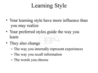 Learning Style
• Your learning style have more influence than
you may realize
• Your preferred styles guide the way you
learn
• They also change
– The way you internally represent experiences
– The way you recall information
– The words you choose
 
