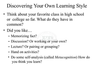 Discovering Your Own Learning Style
• Think about your favorite class in high school
or college so far. What do they have in
common?
• Did you like…
– Memorizing fact?
– Discussion? Or working or your own?
– Lecture? Or pairing or grouping?
– Hand on activities?
• Do some self-analysis (called Metacognition) How do
you think you learn?
 