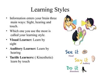 Learning Styles
• Information enters your brain three
main ways: Sight, hearing and
touch.
• Which one you use the most is
called your learning style.
• Visual Learner: Learn by
sight
• Auditory Learner: Learn by
hearing
• Tactile Learners: ( Kinesthetic)
learn by touch
 