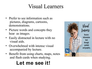 Visual Learners
• Prefer to see information such as
pictures, diagrams, cartoons,
demonstrations.
• Picture words and concepts they
hear as images.
• Easily distracted in lecture with no
visual aids.
• Overwhelmed with intense visual
accompanied by lecture.
• Benefit from using charts, maps, notes
and flash cards when studying.
Let me see it!
 