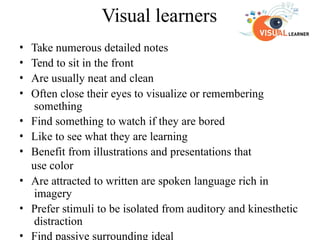 Visual learners
• Take numerous detailed notes
• Tend to sit in the front
• Are usually neat and clean
• Often close their eyes to visualize or remembering
something
• Find something to watch if they are bored
• Like to see what they are learning
• Benefit from illustrations and presentations that
use color
• Are attracted to written are spoken language rich in
imagery
• Prefer stimuli to be isolated from auditory and kinesthetic
distraction
• Find passive surrounding ideal
 