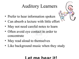 Auditory Learners
• Prefer to hear information spoken
• Can absorb a lecture with little effort
• May not need careful notes to learn
• Often avoid eye contact in order to
concentrate
• May read aloud to themselves
• Like background music when they study
 