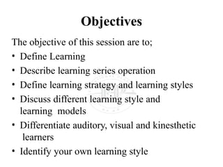 Objectives
The objective of this session are to;
• Define Learning
• Describe learning series operation
• Define learning strategy and learning styles
• Discuss different learning style and
learning models
• Differentiate auditory, visual and kinesthetic
learners
• Identify your own learning style
 