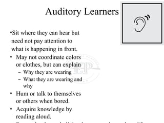 Auditory Learners
•Sit where they can hear but
need not pay attention to
what is happening in front.
• May not coordinate colors
or clothes, but can explain
– Why they are wearing
– What they are wearing and
why
• Hum or talk to themselves
or others when bored.
• Acquire knowledge by
reading aloud.
 