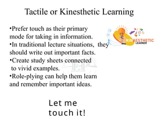 Tactile or Kinesthetic Learning
•Prefer touch as their primary
mode for taking in information.
•In traditional lecture situations, they
should write out important facts.
•Create study sheets connected
to vivid examples.
•Role-plying can help them learn
and remember important ideas.
Let me
touch it!
 