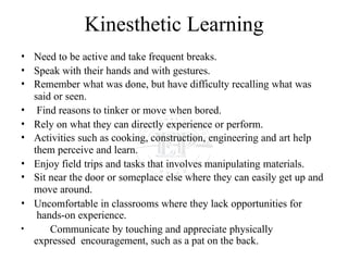 Kinesthetic Learning
• Need to be active and take frequent breaks.
• Speak with their hands and with gestures.
• Remember what was done, but have difficulty recalling what was
said or seen.
• Find reasons to tinker or move when bored.
• Rely on what they can directly experience or perform.
• Activities such as cooking, construction, engineering and art help
them perceive and learn.
• Enjoy field trips and tasks that involves manipulating materials.
• Sit near the door or someplace else where they can easily get up and
move around.
• Uncomfortable in classrooms where they lack opportunities for
hands-on experience.
• Communicate by touching and appreciate physically
expressed encouragement, such as a pat on the back.
 