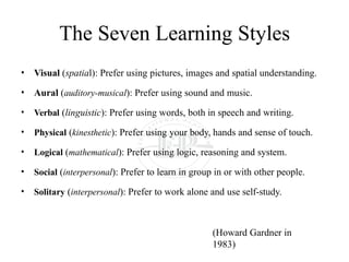 The Seven Learning Styles
• Visual (spatial): Prefer using pictures, images and spatial understanding.
• Aural (auditory-musical): Prefer using sound and music.
• Verbal (linguistic): Prefer using words, both in speech and writing.
• Physical (kinesthetic): Prefer using your body, hands and sense of touch.
• Logical (mathematical): Prefer using logic, reasoning and system.
• Social (interpersonal): Prefer to learn in group in or with other people.
• Solitary (interpersonal): Prefer to work alone and use self-study.
(Howard Gardner in
1983)
 
