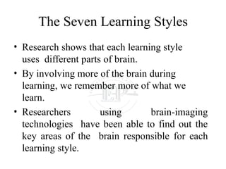 The Seven Learning Styles
• Research shows that each learning style
uses different parts of brain.
• By involving more of the brain during
learning, we remember more of what we
learn.
• Researchers using brain-imaging
technologies have been able to find out the
key areas of the brain responsible for each
learning style.
 
