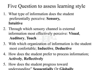 Five Question to assess learning style
1. What type of information does the student
preferentially perceive: Sensory,
Intuitive
2. Through which sensory channel is external
information most effectively perceive: Visual,
Auditory, Touch
3. With which organization of information is the student
most confortable; Inductive, Deductive
4. How does the student prefer to process information;
Actively, Reflectively
5. How does the student progress toward
 