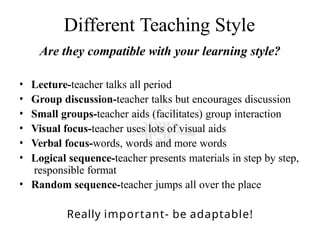 Different Teaching Style
Are they compatible with your learning style?
• Lecture-teacher talks all period
• Group discussion-teacher talks but encourages discussion
• Small groups-teacher aids (facilitates) group interaction
• Visual focus-teacher uses lots of visual aids
• Verbal focus-words, words and more words
• Logical sequence-teacher presents materials in step by step,
responsible format
• Random sequence-teacher jumps all over the place
Really important- be adaptable!
 