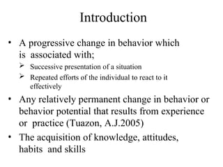 Introduction
• A progressive change in behavior which
is associated with;
 Successive presentation of a situation
 Repeated efforts of the individual to react to it
effectively
• Any relatively permanent change in behavior or
behavior potential that results from experience
or practice (Tuazon, A.J.2005)
• The acquisition of knowledge, attitudes,
habits and skills
 