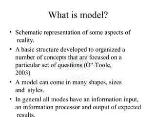 What is model?
• Schematic representation of some aspects of
reality.
• A basic structure developed to organized a
number of concepts that are focused on a
particular set of questions (O‟ Toole,
2003)
• A model can come in many shapes, sizes
and styles.
• In general all modes have an information input,
an information processor and output of expected
results.
 