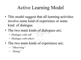 Active Learning Model
• This model suggest that all learning activities
involve some kind of experience or some
kind of dialogue.
• The two main kinds of dialogues are;
– Dialogue with self
– Dialogue with others
• The two main kinds of experience are;
– “Observing”
– “Doing”
 