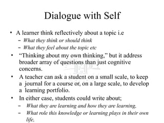 Dialogue with Self
• A learner think reflectively about a topic i.e
– What they think or should think
– What they feel about the topic etc
• “Thinking about my own thinking,” but it address
broader array of questions than just cognitive
concerns.
• A teacher can ask a student on a small scale, to keep
a journal for a course or, on a large scale, to develop
a learning portfolio.
• In either case, students could write about;
– What they are learning and how they are learning,
– What role this knowledge or learning plays in their own
life,
 