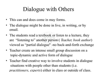 Dialogue with Others
• This can and does come in may forms.
• The dialogue might be done in live, in writing, or by
email.
• The students read a textbook or listen to a lecture, they
are “listening to” another person ( Teacher, book author)
viewed as “partial dialogue‟ -no back-and-forth exchange
• Teacher create an intense small group discussion on a
topic-dynamic and active form of dialogue
• Teacher find creative way to involve students in dialogue
situations with people other than students (i.e.
practitioners, experts) either in class or outside of class.
 