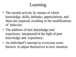 Learning
• The mental activity by means of which
knowledge, skills, attitudes, appreciations, and
ideas are required, resulting in the modifications
of behavior.
• The addition of new knowledge and
experience interpreted in the light of past
knowledge and experience.
• An individual s
‟ attempt to overcome some
barriers to adjust themselves to new situation
 
