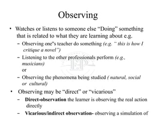 Observing
• Watches or listens to someone else “Doing” something
that is related to what they are learning about e.g.
– Observing one s
‟ teacher do something (e.g. “ this is how I
critique a novel”)
– Listening to the other professionals perform (e.g.,
musicians)
or
– Observing the phenomena being studied ( natural, social
or cultural)
• Observing may be “direct” or “vicarious”
– Direct-observation the learner is observing the real action
directly
– Vicarious/indirect observation- observing a simulation of
 
