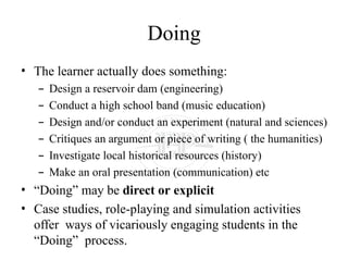 Doing
• The learner actually does something:
– Design a reservoir dam (engineering)
– Conduct a high school band (music education)
– Design and/or conduct an experiment (natural and sciences)
– Critiques an argument or piece of writing ( the humanities)
– Investigate local historical resources (history)
– Make an oral presentation (communication) etc
• “Doing” may be direct or explicit
• Case studies, role-playing and simulation activities
offer ways of vicariously engaging students in the
“Doing” process.
 