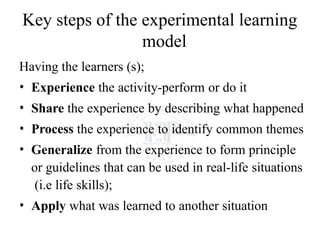 Key steps of the experimental learning
model
Having the learners (s);
• Experience the activity-perform or do it
• Share the experience by describing what happened
• Process the experience to identify common themes
• Generalize from the experience to form principle
or guidelines that can be used in real-life situations
(i.e life skills);
• Apply what was learned to another situation
 