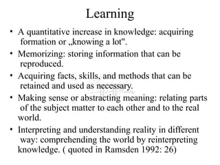 Learning
• A quantitative increase in knowledge: acquiring
formation or „knowing a lot .
‟
• Memorizing: storing information that can be
reproduced.
• Acquiring facts, skills, and methods that can be
retained and used as necessary.
• Making sense or abstracting meaning: relating parts
of the subject matter to each other and to the real
world.
• Interpreting and understanding reality in different
way: comprehending the world by reinterpreting
knowledge. ( quoted in Ramsden 1992: 26)
 