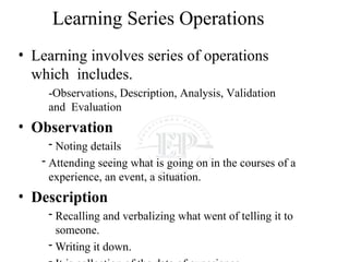 Learning Series Operations
• Learning involves series of operations
which includes.
-Observations, Description, Analysis, Validation
and Evaluation
• Observation
- Noting details
- Attending seeing what is going on in the courses of a
experience, an event, a situation.
• Description
- Recalling and verbalizing what went of telling it to
someone.
- Writing it down.
 