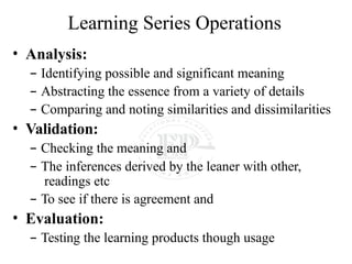 Learning Series Operations
• Analysis:
– Identifying possible and significant meaning
– Abstracting the essence from a variety of details
– Comparing and noting similarities and dissimilarities
• Validation:
– Checking the meaning and
– The inferences derived by the leaner with other,
readings etc
– To see if there is agreement and
• Evaluation:
– Testing the learning products though usage
 