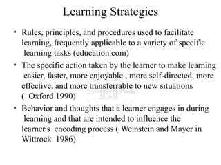Learning Strategies
• Rules, principles, and procedures used to facilitate
learning, frequently applicable to a variety of specific
learning tasks (education.com)
• The specific action taken by the learner to make learning
easier, faster, more enjoyable , more self-directed, more
effective, and more transferrable to new situations
( Oxford 1990)
• Behavior and thoughts that a learner engages in during
learning and that are intended to influence the
learner's encoding process ( Weinstein and Mayer in
Wittrock 1986)
 