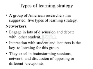 Types of learning strategy
• A group of American researchers has
suggested five types of learning strategy.
Networkers:
• Engage in lots of discussion and debate
with other student.
• Interaction with student and lecturers is the
key to learning for this group.
• They excel in brainstorming sessions,
network and discussion of opposing or
different viewpoints.
 