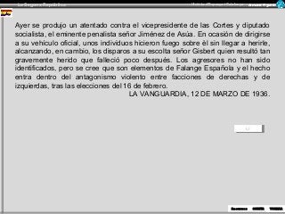 La Segona República Història d’Espanya i Catalunya Armand Figuera 
Ayer se produjo un atentado contra el vicepresidente de las Cortes y diputado 
socialista, el eminente penalista señor Jiménez de Asúa. En ocasión de dirigirse 
a su vehículo oficial, unos individuos hicieron fuego sobre èl sin llegar a herirle, 
alcanzando, en cambio, los disparos a su escolta señor Gisbert quien resultó tan 
gravemente herido que falleció poco después. Los agresores no han sido 
identificados, pero se cree que son elementos de Falange Española y el hecho 
entra dentro del antagonismo violento entre facciones de derechas y de 
izquierdas, tras las elecciones del 16 de febrero. 
RReceucrusrossos SOSROTRITRIR 
TOTRONRANRAR 
LA VANGUARDIA, 12 DE MARZO DE 1936. 
 