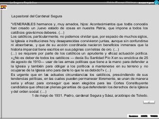 La Segona República Història d’Espanya i Catalunya Armand Figuera 
RReceucrusrossos SOSROTRITRIR 
TOTRONRANRAR 
La pastoral del Cardenal Segura 
“VENERABLES hermanos y, muy amados, hijos: Acontecimientos que todós conocéis 
han creado un ,iuevo estado de cosas en nuestra Patria, que impone a todos los 
católicos gravísimos deberes. (…) 
Los católicos, particularmente, no podemos olvidar que, por espacio de muchos siglos, 
la Iglesia e instituciones hoy desaparecidas convivieron juntas, aunque sin confundirse 
ni absorberse, y que de su acción coordinada nacieron beneficios inmensos que la 
historia imparcial tiene escritos en sus páginas con letras de oro. (…) 
(…) se requiere por parte de los católicos un aprudente y eficaz actuación política. 
«¿No es deber de todos los católicos — decía Su Santidad Pío X en su encíclica de 25 
de agosto de 1910— usar de las armas políticas que tiene a la mano para defender a 
la Iglesia y también para obligar a los políticos a mantenerse en su terreno y no 
ocuparse de la Iglesia sino para darle lo que le es debido?» (…) 
Es urgente que en las actuales circunstancias los católicos, prescindiendo de sus 
tendencias políticas, en las cuales pueden permanecer libremente, se unan de manera 
seria y eficaz para conseguir que sean elegidos para las Cortes Constituyente 
candidatos que ofrezcan plenas garantías de que defenderán los derechos de la Iglesia 
y del orden social. (…) 
1 de mayo de 1931. Pedro, cardenal Segura y Sáez, arzobispo de Toledo. 
 