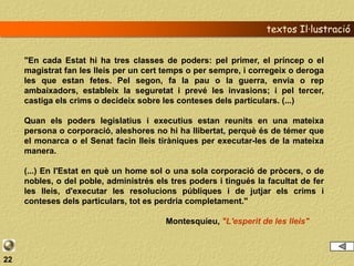 textos Il·lustració


     "En cada Estat hi ha tres classes de poders: pel primer, el príncep o el
     magistrat fan les lleis per un cert temps o per sempre, i corregeix o deroga
     les que estan fetes. Pel segon, fa la pau o la guerra, envia o rep
     ambaixadors, estableix la seguretat i prevé les invasions; i pel tercer,
     castiga els crims o decideix sobre les conteses dels particulars. (...)

     Quan els poders legislatius i executius estan reunits en una mateixa
     persona o corporació, aleshores no hi ha llibertat, perquè és de témer que
     el monarca o el Senat facin lleis tiràniques per executar-les de la mateixa
     manera.

     (...) En l'Estat en què un home sol o una sola corporació de pròcers, o de
     nobles, o del poble, administrés els tres poders i tingués la facultat de fer
     les lleis, d'executar les resolucions públiques i de jutjar els crims i
     conteses dels particulars, tot es perdria completament."

                                         Montesquieu, "L'esperit de les lleis"



22
 