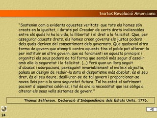 textos Revolució Americana

     "Sostenim com a evidents aquestes veritats: que tots els homes són
     creats en la igualtat, i dotats pel Creador de certs drets inalienables
     entre els quals hi ha la vida, la llibertat i el dret a la felicitat. Que, per
     assegurar aquests drets, els homes creen governs els justos poders
     dels quals deriven del consentiment dels governats. Que qualsevol altra
     forma de govern que atempti contra aquests fins el poble pot alterar-la
     per instituir un altre govern, que es fonamenti en aquests principis i
     organitzi els seus poders de tal forma que sembli més segur d'assolir
     amb ella la seguretat i la felicitat. (...) Però quan un llarg seguit
     d'abusos i usurpacions, perseguint invariablement el mateix objectiu,
     palesa un designi de reduir-la sota el despotisme más absolut, és el seu
     dret, és el seu deure, deslliurar-se de tal govern i proporcionar-se
     noves lleis per a la seva seguretat futura. Tal ha estat el sofriment
     pacient d'aquestes colònies, i tal és ara la necessitat que les obliga a
     alterar els seus vells sistemes de govern."

        Thomas Jefferson. Declaració d'Independència dels Estats Units. 1776.



24
 