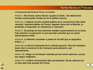 textos Revolució Francesa
     La Declaració dels Drets de l'home i el ciutadà.

     Article 1r. Els homes neixen lliures i iguals en drets, i les distincions
     socials només poden fundar-se en la utilitat comuna.
     Article 2n. L'objecte de tota societat política és la conservació dels drets
     naturals i imprescindibles de l'home. Aquests drets són la llibertat, la
     propietat, la seguretat i la resistència a l'opressió.
     Article 3r. El principi de tota sobirania resideix essencialment en la nació.
     Cap individu ni corporació no pot exercitar autoritat que no emani
     expressament d'ella.
     Article 4t. La llibertat consisteix a poder fer tot allò que no perjudica
     d'altri (...).
     Article 6è. La llei és l'expressió de la voluntat general. Tots els ciutadans
     tenen dret a concórrer la llur formació personalment o per
     representants.
     Article 10è. Ningú no ha d'ésser molestat per les seves opinions, encara
     que siguin religioses...
     Article 11è. La lliure comunicació dels pensaments i de les opinions és
     un dret dels més preuats de l'home.

25
 