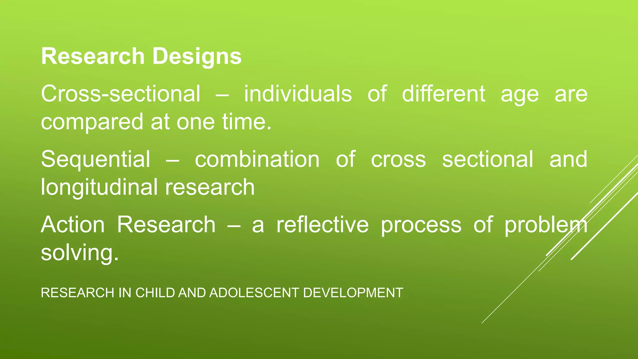 RESEARCH IN CHILD AND ADOLESCENT DEVELOPMENT
Research Designs
Cross-sectional – individuals of different age are
compared at one time.
Sequential – combination of cross sectional and
longitudinal research
Action Research – a reflective process of problem
solving.
 