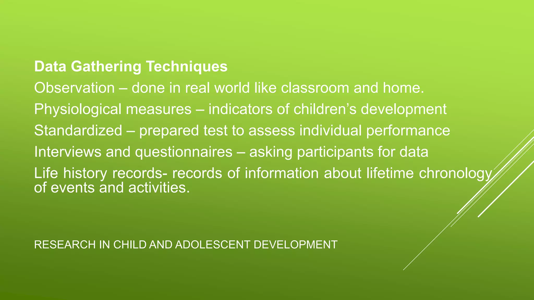RESEARCH IN CHILD AND ADOLESCENT DEVELOPMENT
Data Gathering Techniques
Observation – done in real world like classroom and home.
Physiological measures – indicators of children’s development
Standardized – prepared test to assess individual performance
Interviews and questionnaires – asking participants for data
Life history records- records of information about lifetime chronology
of events and activities.
 