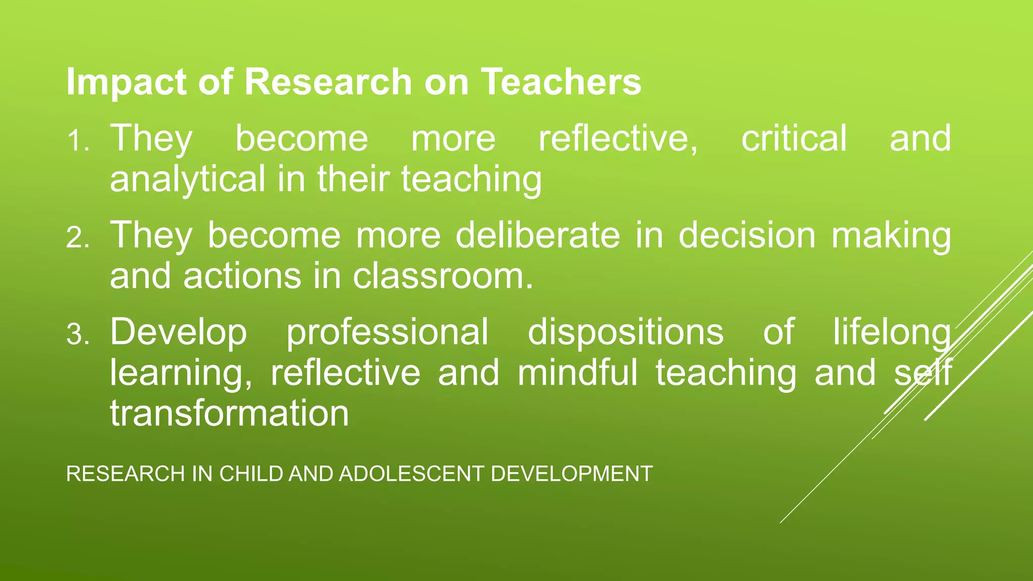 RESEARCH IN CHILD AND ADOLESCENT DEVELOPMENT
Impact of Research on Teachers
1. They become more reflective, critical and
analytical in their teaching
2. They become more deliberate in decision making
and actions in classroom.
3. Develop professional dispositions of lifelong
learning, reflective and mindful teaching and self
transformation
 