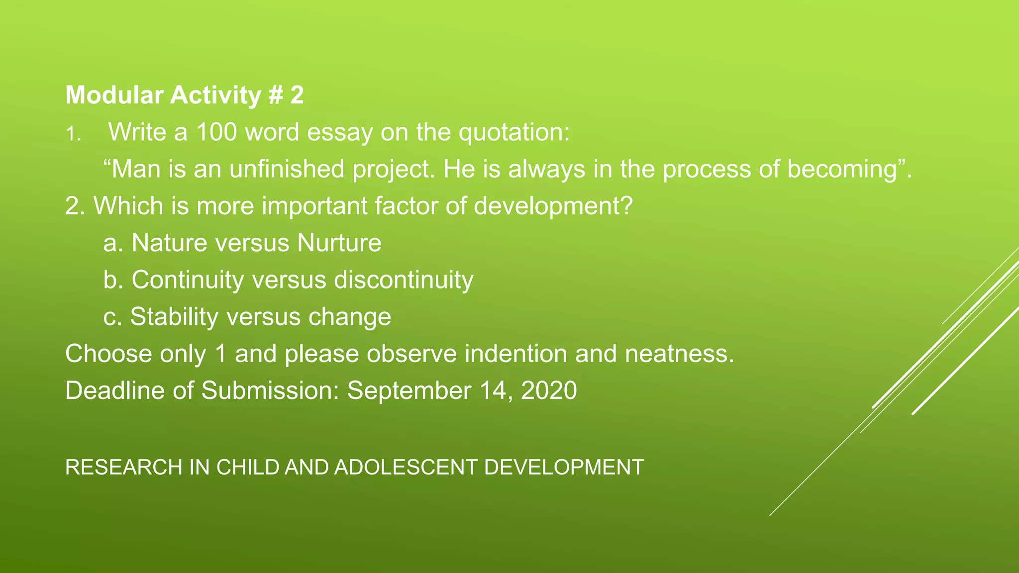 RESEARCH IN CHILD AND ADOLESCENT DEVELOPMENT
Modular Activity # 2
1. Write a 100 word essay on the quotation:
“Man is an unfinished project. He is always in the process of becoming”.
2. Which is more important factor of development?
a. Nature versus Nurture
b. Continuity versus discontinuity
c. Stability versus change
Choose only 1 and please observe indention and neatness.
Deadline of Submission: September 14, 2020
 
