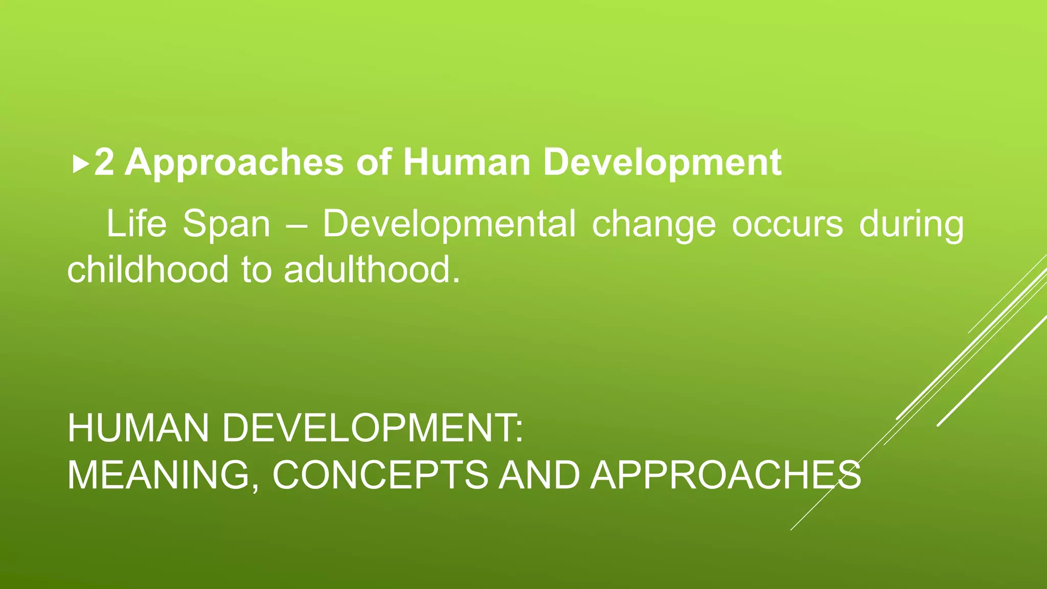 HUMAN DEVELOPMENT:
MEANING, CONCEPTS AND APPROACHES
2 Approaches of Human Development
Life Span – Developmental change occurs during
childhood to adulthood.
 