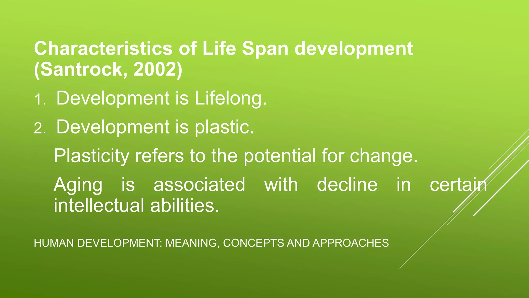 HUMAN DEVELOPMENT: MEANING, CONCEPTS AND APPROACHES
Characteristics of Life Span development
(Santrock, 2002)
1. Development is Lifelong.
2. Development is plastic.
Plasticity refers to the potential for change.
Aging is associated with decline in certain
intellectual abilities.
 