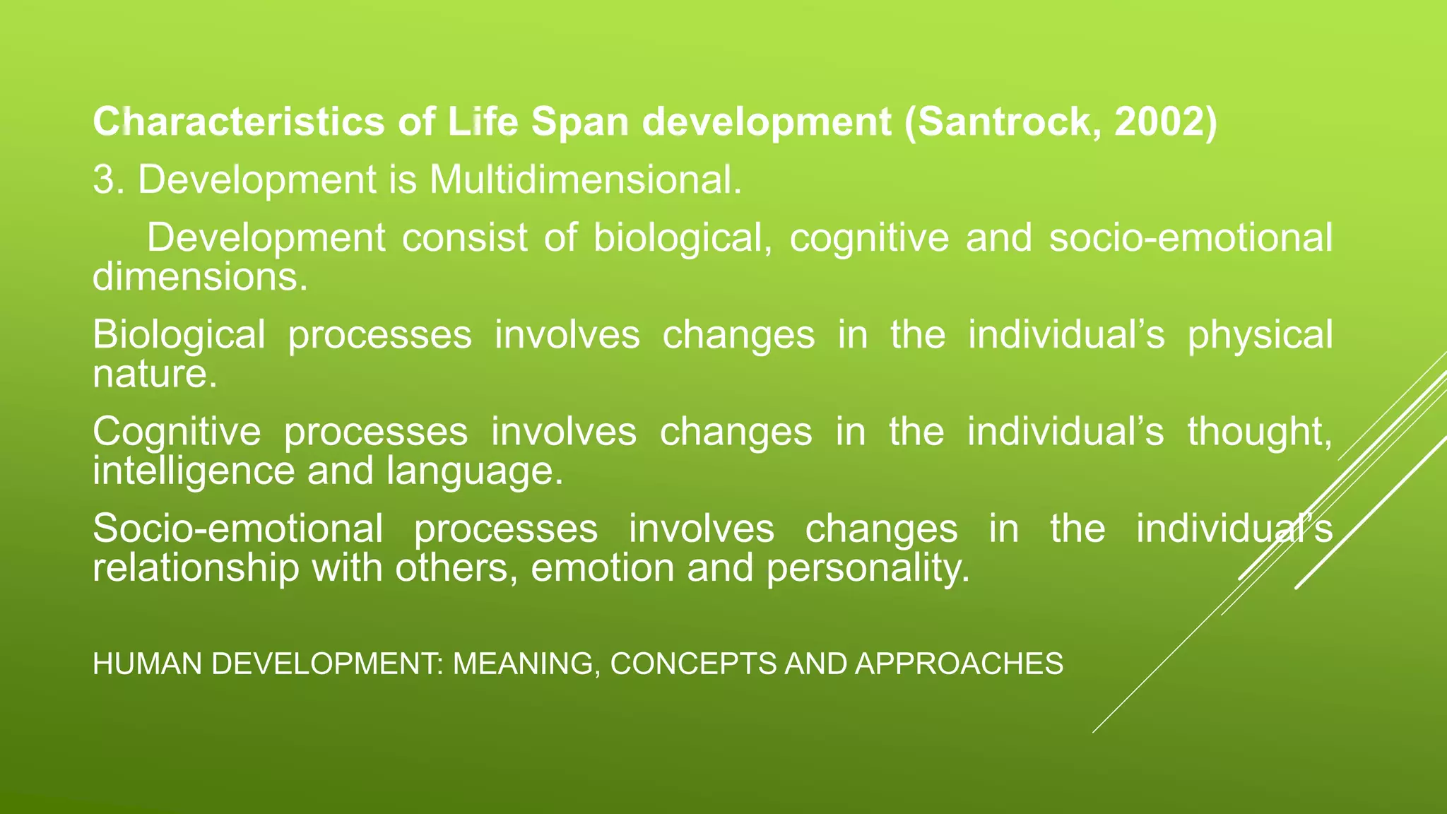 HUMAN DEVELOPMENT: MEANING, CONCEPTS AND APPROACHES
Characteristics of Life Span development (Santrock, 2002)
3. Development is Multidimensional.
Development consist of biological, cognitive and socio-emotional
dimensions.
Biological processes involves changes in the individual’s physical
nature.
Cognitive processes involves changes in the individual’s thought,
intelligence and language.
Socio-emotional processes involves changes in the individual’s
relationship with others, emotion and personality.
 