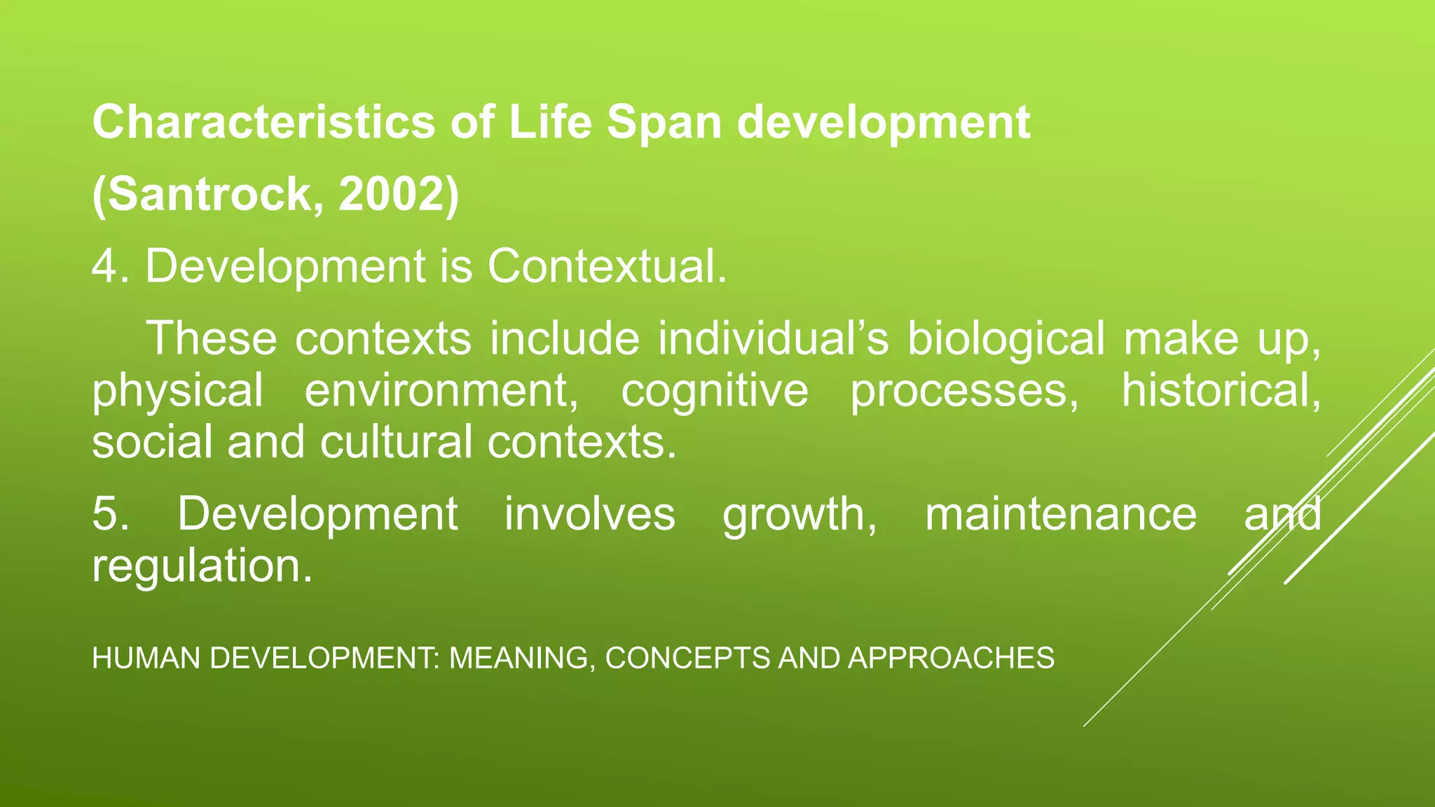 HUMAN DEVELOPMENT: MEANING, CONCEPTS AND APPROACHES
Characteristics of Life Span development
(Santrock, 2002)
4. Development is Contextual.
These contexts include individual’s biological make up,
physical environment, cognitive processes, historical,
social and cultural contexts.
5. Development involves growth, maintenance and
regulation.
 