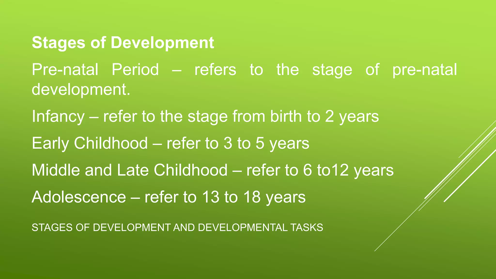 STAGES OF DEVELOPMENT AND DEVELOPMENTAL TASKS
Stages of Development
Pre-natal Period – refers to the stage of pre-natal
development.
Infancy – refer to the stage from birth to 2 years
Early Childhood – refer to 3 to 5 years
Middle and Late Childhood – refer to 6 to12 years
Adolescence – refer to 13 to 18 years
 