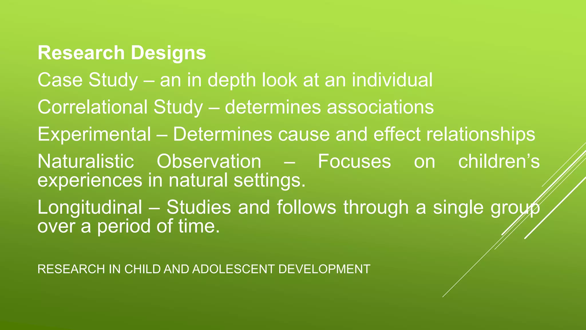 RESEARCH IN CHILD AND ADOLESCENT DEVELOPMENT
Research Designs
Case Study – an in depth look at an individual
Correlational Study – determines associations
Experimental – Determines cause and effect relationships
Naturalistic Observation – Focuses on children’s
experiences in natural settings.
Longitudinal – Studies and follows through a single group
over a period of time.
 